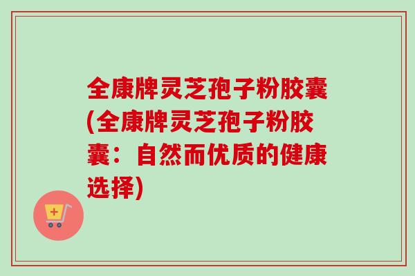 全康牌灵芝孢子粉胶囊(全康牌灵芝孢子粉胶囊：自然而优质的健康选择)-第1张图片-卓越灵芝孢子粉