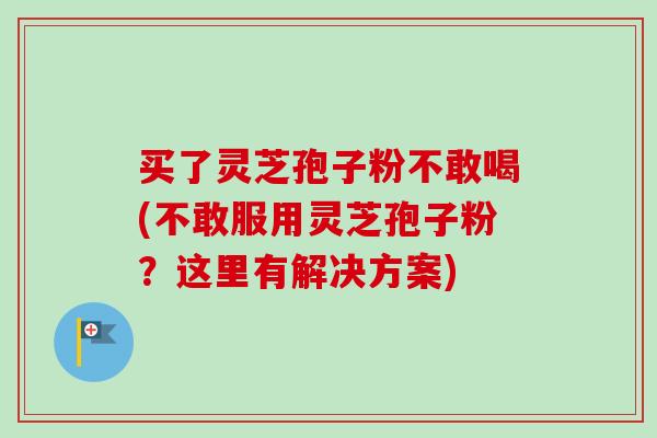 买了灵芝孢子粉不敢喝(不敢服用灵芝孢子粉?这里有解决方案)-第1张图片-卓越灵芝孢子粉 买了灵芝孢子粉不敢喝(不敢服用灵芝孢子粉?这里有解决方案)-第1张图片-卓越灵芝孢子粉
