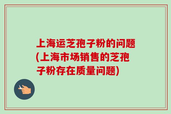 上海运芝孢子粉的问题(上海市场销售的芝孢子粉存在质量问题)-第1张图片-卓越灵芝孢子粉 上海运芝孢子粉的问题(上海市场销售的芝孢子粉存在质量问题)-第1张图片-卓越灵芝孢子粉