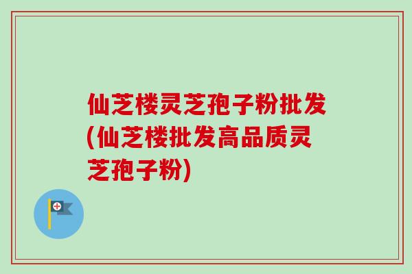仙芝楼灵芝孢子粉批发(仙芝楼批发高品质灵芝孢子粉)-第1张图片-卓越灵芝孢子粉