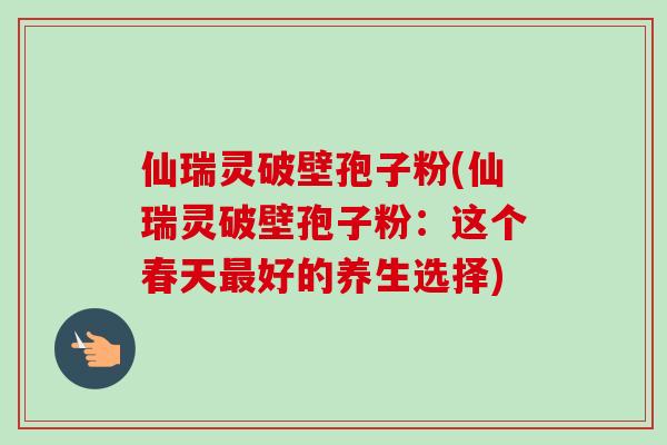 仙瑞灵破壁孢子粉(仙瑞灵破壁孢子粉：这个春天最好的养生选择)-第1张图片-卓越灵芝孢子粉