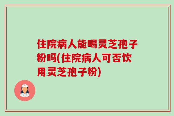 住院病人能喝灵芝孢子粉吗(住院病人可否饮用灵芝孢子粉)-第1张图片-卓越灵芝孢子粉 住院病人能喝灵芝孢子粉吗(住院病人可否饮用灵芝孢子粉)-第1张图片-卓越灵芝孢子粉