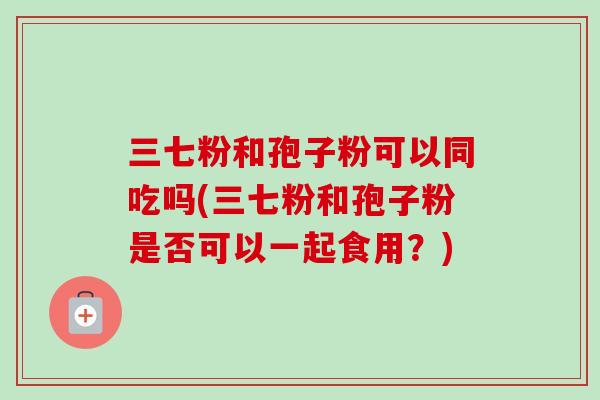 三七粉和孢子粉可以同吃吗(三七粉和孢子粉是否可以一起食用？)-第1张图片-卓越灵芝孢子粉