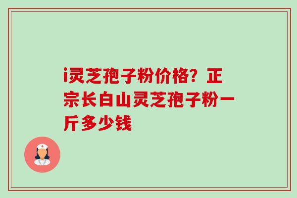 i灵芝孢子粉价格？正宗长白山灵芝孢子粉一斤多少钱-第1张图片-卓越灵芝孢子粉