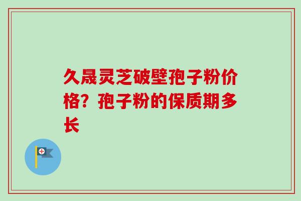 久晟灵芝破壁孢子粉价格?孢子粉的保质期多长-第1张图片-卓越灵芝孢子粉 久晟灵芝破壁孢子粉价格?孢子粉的保质期多长-第1张图片-卓越灵芝孢子粉