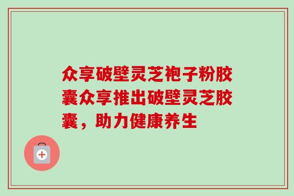 众享破壁灵芝袍子粉胶囊众享推出破壁灵芝胶囊,助力健康养生-第1张图片-卓越灵芝孢子粉 众享破壁灵芝袍子粉胶囊众享推出破壁灵芝胶囊,助力健康养生-第1张图片-卓越灵芝孢子粉