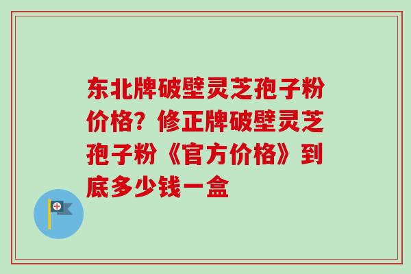 东北牌破壁灵芝孢子粉价格?修正牌破壁灵芝孢子粉《官方价格》到底多少钱一盒-第1张图片-卓越灵芝孢子粉 东北牌破壁灵芝孢子粉价格?修正牌破壁灵芝孢子粉《官方价格》到底多少钱一盒-第1张图片-卓越灵芝孢子粉
