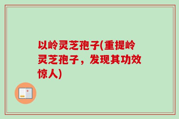 以岭灵芝孢子(重提岭灵芝孢子,发现其功效惊人)-第1张图片-卓越灵芝孢子粉 以岭灵芝孢子(重提岭灵芝孢子,发现其功效惊人)-第1张图片-卓越灵芝孢子粉