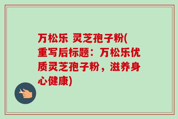 万松乐 灵芝孢子粉(重写后标题:万松乐优质灵芝孢子粉,滋养身心健康)-第1张图片-卓越灵芝孢子粉 万松乐 灵芝孢子粉(重写后标题:万松乐优质灵芝孢子粉,滋养身心健康)-第1张图片-卓越灵芝孢子粉