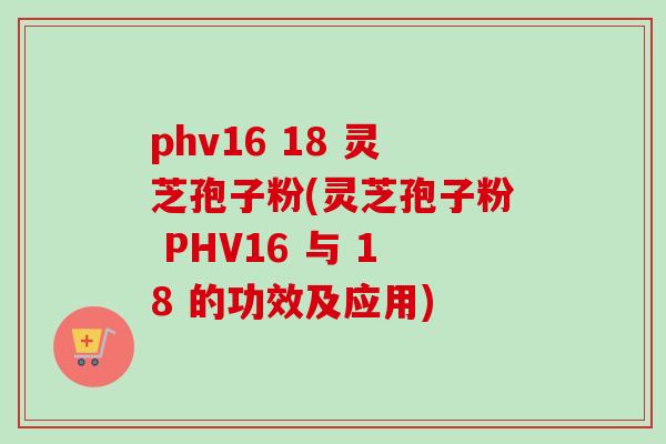 phv16 18 灵芝孢子粉(灵芝孢子粉 PHV16 与 18 的功效及应用)-第1张图片-卓越灵芝孢子粉