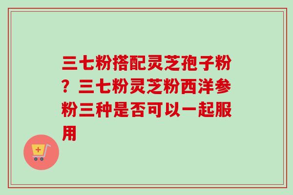 三七粉搭配灵芝孢子粉?三七粉灵芝粉西洋参粉三种是否可以一起服用-第1张图片-卓越灵芝孢子粉 三七粉搭配灵芝孢子粉?三七粉灵芝粉西洋参粉三种是否可以一起服用-第1张图片-卓越灵芝孢子粉