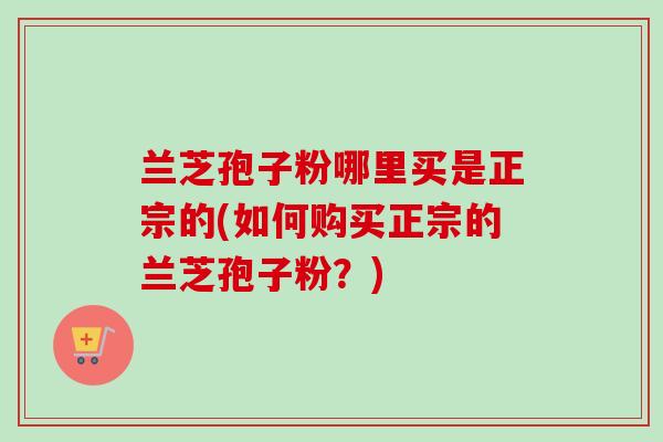 兰芝孢子粉哪里买是正宗的(如何购买正宗的兰芝孢子粉?)-第1张图片-卓越灵芝孢子粉 兰芝孢子粉哪里买是正宗的(如何购买正宗的兰芝孢子粉?)-第1张图片-卓越灵芝孢子粉