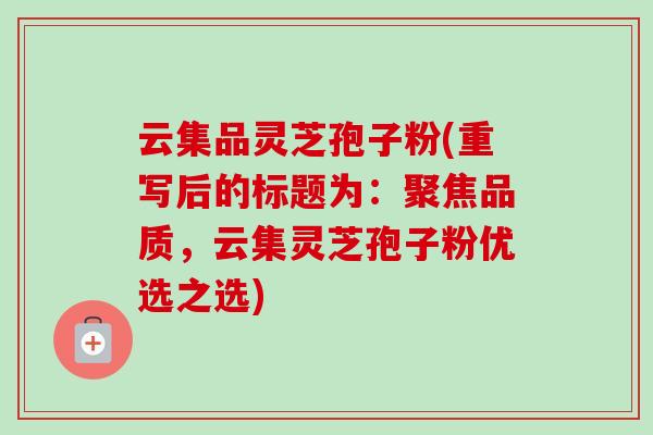 云集品灵芝孢子粉(重写后的标题为:聚焦品质,云集灵芝孢子粉优选之选)-第1张图片-卓越灵芝孢子粉 云集品灵芝孢子粉(重写后的标题为:聚焦品质,云集灵芝孢子粉优选之选)-第1张图片-卓越灵芝孢子粉