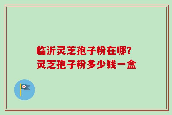 临沂灵芝孢子粉在哪？灵芝孢子粉多少钱一盒-第1张图片-卓越灵芝孢子粉