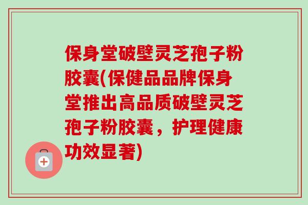 保身堂破壁灵芝孢子粉胶囊(保健品品牌保身堂推出高品质破壁灵芝孢子粉胶囊，护理健康功效显著)-第1张图片-卓越灵芝孢子粉