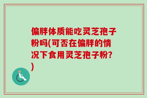 偏胖体质能吃灵芝孢子粉吗(可否在偏胖的情况下食用灵芝孢子粉?)-第1张图片-卓越灵芝孢子粉 偏胖体质能吃灵芝孢子粉吗(可否在偏胖的情况下食用灵芝孢子粉?)-第1张图片-卓越灵芝孢子粉
