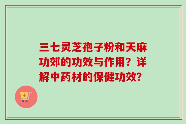 三七灵芝孢子粉和天麻功郊的功效与作用？详解中药材的保健功效？-第1张图片-卓越灵芝孢子粉