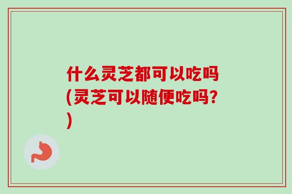 什么灵芝都可以吃吗 (灵芝可以随便吃吗？)-第1张图片-卓越灵芝孢子粉