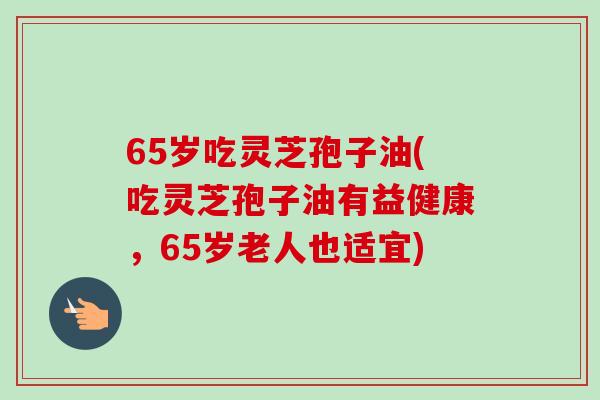 65岁吃灵芝孢子油(吃灵芝孢子油有益健康,65岁老人也适宜)-第1张图片-卓越灵芝孢子粉 65岁吃灵芝孢子油(吃灵芝孢子油有益健康,65岁老人也适宜)-第1张图片-卓越灵芝孢子粉