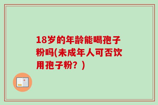 18岁的年龄能喝孢子粉吗(未成年人可否饮用孢子粉？)-第1张图片-卓越灵芝孢子粉