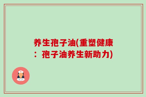 养生孢子油(重塑健康：孢子油养生新助力)-第1张图片-卓越灵芝孢子粉