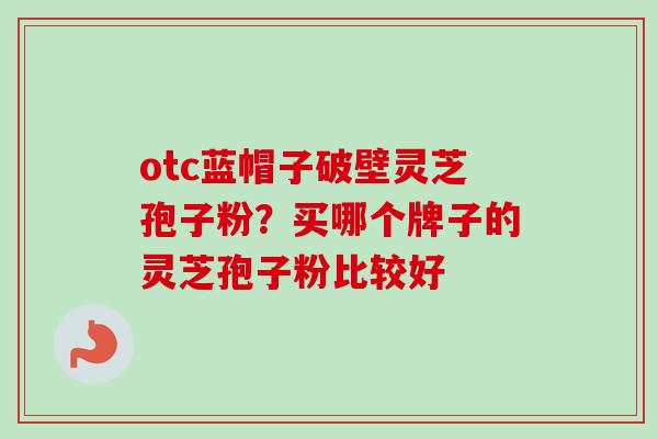 otc蓝帽子破壁灵芝孢子粉?买哪个牌子的灵芝孢子粉比较好-第1张图片-卓越灵芝孢子粉 otc蓝帽子破壁灵芝孢子粉?买哪个牌子的灵芝孢子粉比较好-第1张图片-卓越灵芝孢子粉