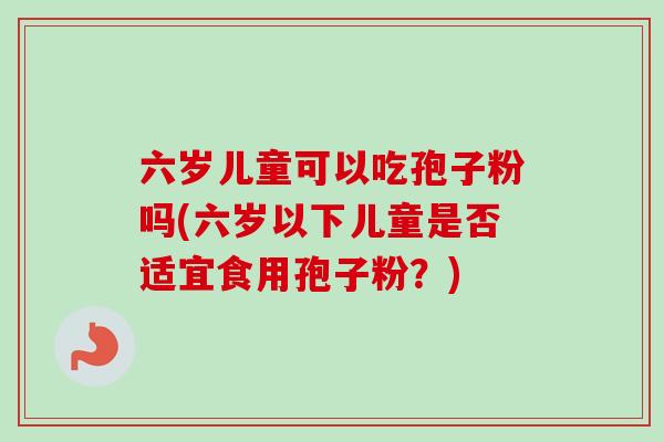 六岁儿童可以吃孢子粉吗(六岁以下儿童是否适宜食用孢子粉?)-第1张图片-卓越灵芝孢子粉 六岁儿童可以吃孢子粉吗(六岁以下儿童是否适宜食用孢子粉?)-第1张图片-卓越灵芝孢子粉