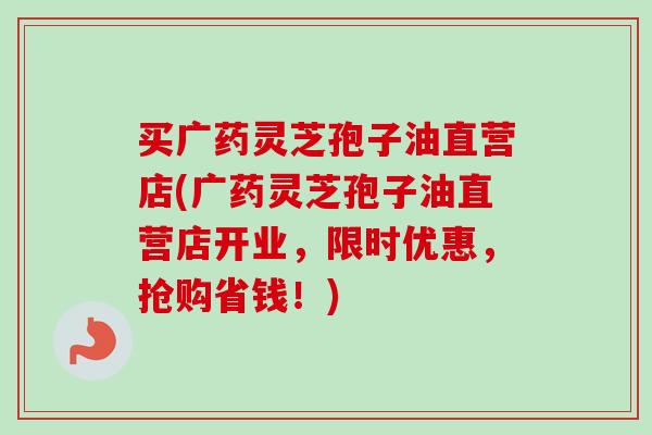 买广药灵芝孢子油直营店(广药灵芝孢子油直营店开业,限时优惠,抢购省钱!)-第1张图片-卓越灵芝孢子粉 买广药灵芝孢子油直营店(广药灵芝孢子油直营店开业,限时优惠,抢购省钱!)-第1张图片-卓越灵芝孢子粉