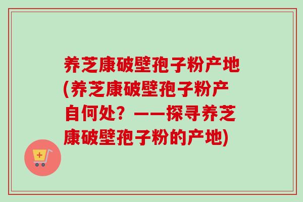 养芝康破壁孢子粉产地(养芝康破壁孢子粉产自何处?——探寻养芝康破壁孢子粉的产地)-第1张图片-卓越灵芝孢子粉 养芝康破壁孢子粉产地(养芝康破壁孢子粉产自何处?——探寻养芝康破壁孢子粉的产地)-第1张图片-卓越灵芝孢子粉