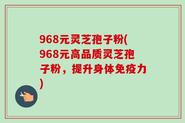 968元灵芝孢子粉(968元高品质灵芝孢子粉，提升身体免疫力)-第1张图片-卓越灵芝孢子粉