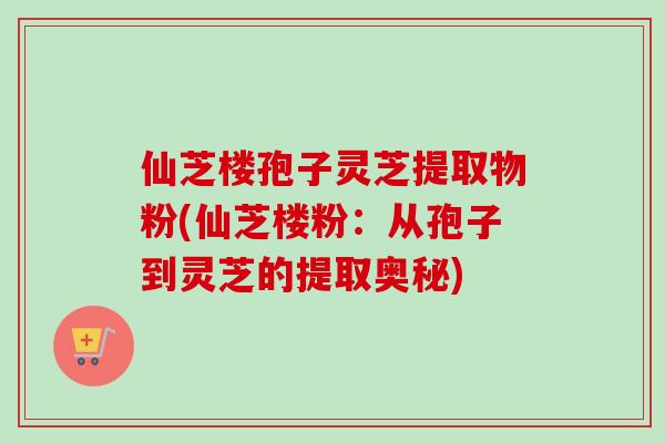 仙芝楼孢子灵芝提取物粉(仙芝楼粉:从孢子到灵芝的提取奥秘)-第1张图片-卓越灵芝孢子粉 仙芝楼孢子灵芝提取物粉(仙芝楼粉:从孢子到灵芝的提取奥秘)-第1张图片-卓越灵芝孢子粉