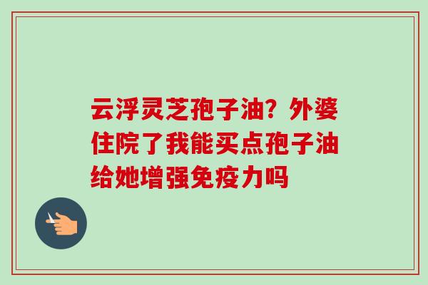 云浮灵芝孢子油？外婆住院了我能买点孢子油给她增强免疫力吗-第1张图片-卓越灵芝孢子粉
