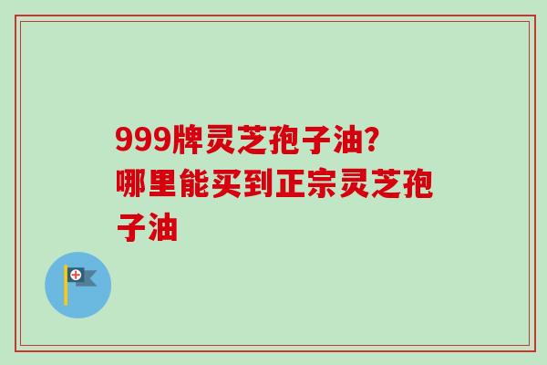 999牌灵芝孢子油?哪里能买到正宗灵芝孢子油-第1张图片-卓越灵芝孢子粉 999牌灵芝孢子油?哪里能买到正宗灵芝孢子油-第1张图片-卓越灵芝孢子粉