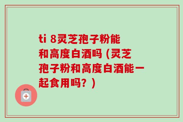 ti 8灵芝孢子粉能和高度白酒吗 (灵芝孢子粉和高度白酒能一起食用吗?)-第1张图片-卓越灵芝孢子粉 ti 8灵芝孢子粉能和高度白酒吗 (灵芝孢子粉和高度白酒能一起食用吗?)-第1张图片-卓越灵芝孢子粉