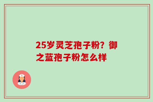 25岁灵芝孢子粉?御之蓝孢子粉怎么样-第1张图片-卓越灵芝孢子粉 25岁灵芝孢子粉?御之蓝孢子粉怎么样-第1张图片-卓越灵芝孢子粉