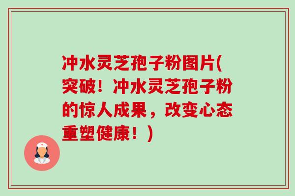 冲水灵芝孢子粉图片(突破！冲水灵芝孢子粉的惊人成果，改变心态重塑健康！)-第1张图片-卓越灵芝孢子粉