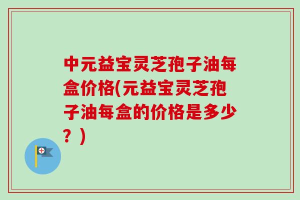 中元益宝灵芝孢子油每盒价格(元益宝灵芝孢子油每盒的价格是多少?)-第1张图片-卓越灵芝孢子粉 中元益宝灵芝孢子油每盒价格(元益宝灵芝孢子油每盒的价格是多少?)-第1张图片-卓越灵芝孢子粉