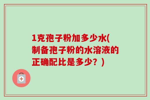 1克孢子粉加多少水(制备孢子粉的水溶液的正确配比是多少？)-第1张图片-卓越灵芝孢子粉