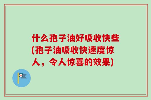 什么孢子油好吸收快些(孢子油吸收快速度惊人，令人惊喜的效果)-第1张图片-卓越灵芝孢子粉