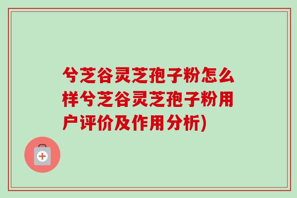 兮芝谷灵芝孢子粉怎么样兮芝谷灵芝孢子粉用户评价及作用分析)-第1张图片-卓越灵芝孢子粉 兮芝谷灵芝孢子粉怎么样兮芝谷灵芝孢子粉用户评价及作用分析)-第1张图片-卓越灵芝孢子粉