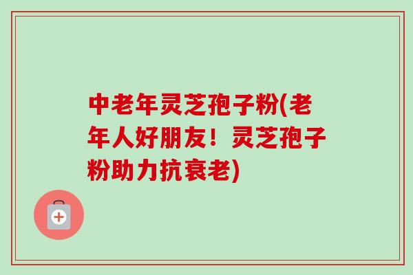 中老年灵芝孢子粉(老年人好朋友!灵芝孢子粉助力抗衰老)-第1张图片-卓越灵芝孢子粉 中老年灵芝孢子粉(老年人好朋友!灵芝孢子粉助力抗衰老)-第1张图片-卓越灵芝孢子粉