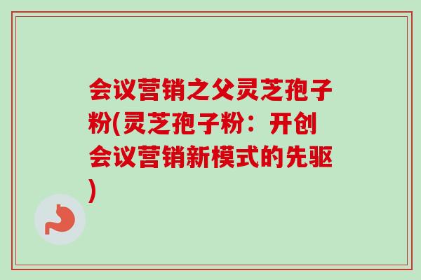 会议营销之父灵芝孢子粉(灵芝孢子粉:开创会议营销新模式的先驱)-第1张图片-卓越灵芝孢子粉 会议营销之父灵芝孢子粉(灵芝孢子粉:开创会议营销新模式的先驱)-第1张图片-卓越灵芝孢子粉