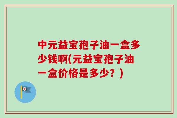 中元益宝孢子油一盒多少钱啊(元益宝孢子油一盒价格是多少?)-第1张图片-卓越灵芝孢子粉 中元益宝孢子油一盒多少钱啊(元益宝孢子油一盒价格是多少?)-第1张图片-卓越灵芝孢子粉