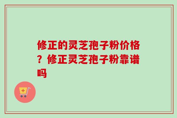 修正的灵芝孢子粉价格？修正灵芝孢子粉靠谱吗-第1张图片-卓越灵芝孢子粉