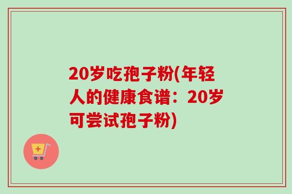 20岁吃孢子粉(年轻人的健康食谱：20岁可尝试孢子粉)-第1张图片-卓越灵芝孢子粉