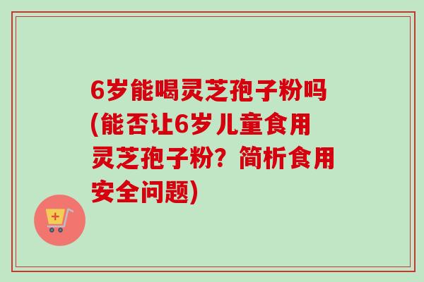 6岁能喝灵芝孢子粉吗(能否让6岁儿童食用灵芝孢子粉？简析食用安全问题)-第1张图片-卓越灵芝孢子粉