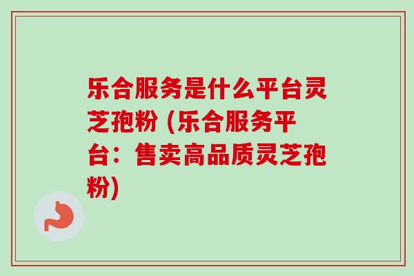 乐合服务是什么平台灵芝孢粉 (乐合服务平台：售卖高品质灵芝孢粉)-第1张图片-卓越灵芝孢子粉