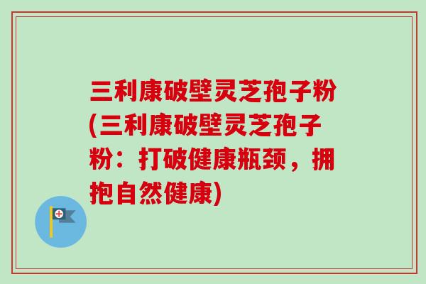 三利康破壁灵芝孢子粉(三利康破壁灵芝孢子粉:打破健康瓶颈,拥抱自然健康)-第1张图片-卓越灵芝孢子粉 三利康破壁灵芝孢子粉(三利康破壁灵芝孢子粉:打破健康瓶颈,拥抱自然健康)-第1张图片-卓越灵芝孢子粉