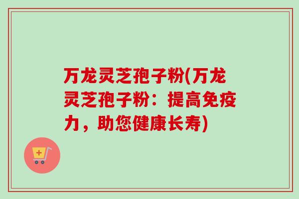 万龙灵芝孢子粉(万龙灵芝孢子粉：提高免疫力，助您健康长寿)-第1张图片-卓越灵芝孢子粉