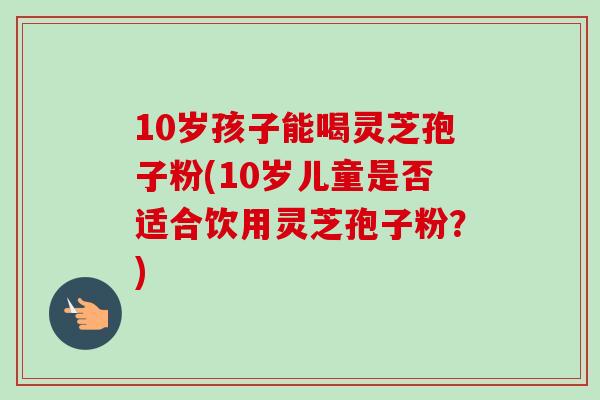 10岁孩子能喝灵芝孢子粉(10岁儿童是否适合饮用灵芝孢子粉？)-第1张图片-卓越灵芝孢子粉